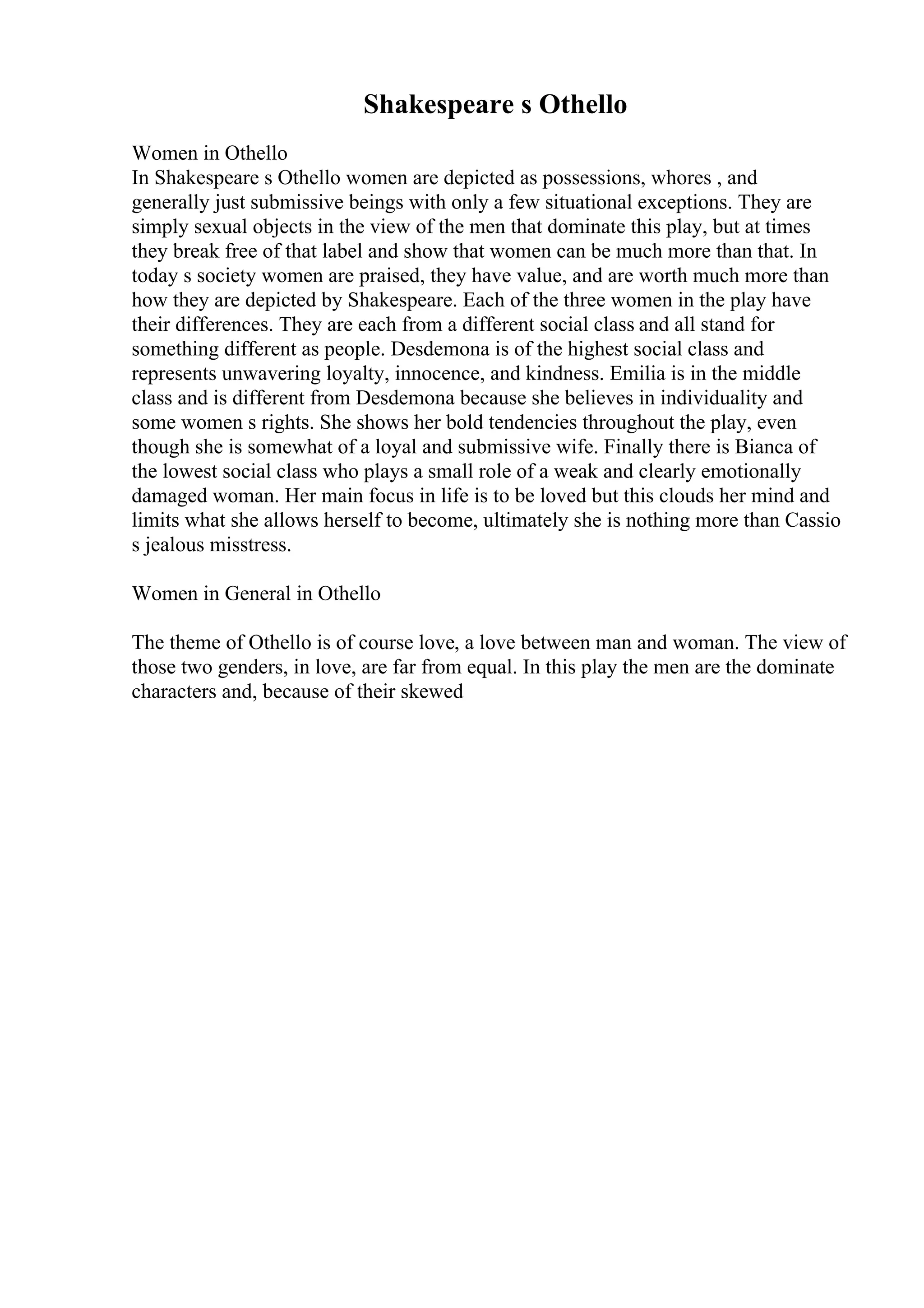 Shakespeare s Othello
Women in Othello
In Shakespeare s Othello women are depicted as possessions, whores , and
generally just submissive beings with only a few situational exceptions. They are
simply sexual objects in the view of the men that dominate this play, but at times
they break free of that label and show that women can be much more than that. In
today s society women are praised, they have value, and are worth much more than
how they are depicted by Shakespeare. Each of the three women in the play have
their differences. They are each from a different social class and all stand for
something different as people. Desdemona is of the highest social class and
represents unwavering loyalty, innocence, and kindness. Emilia is in the middle
class and is different from Desdemona because she believes in individuality and
some women s rights. She shows her bold tendencies throughout the play, even
though she is somewhat of a loyal and submissive wife. Finally there is Bianca of
the lowest social class who plays a small role of a weak and clearly emotionally
damaged woman. Her main focus in life is to be loved but this clouds her mind and
limits what she allows herself to become, ultimately she is nothing more than Cassio
s jealous misstress.
Women in General in Othello
The theme of Othello is of course love, a love between man and woman. The view of
those two genders, in love, are far from equal. In this play the men are the dominate
characters and, because of their skewed
 