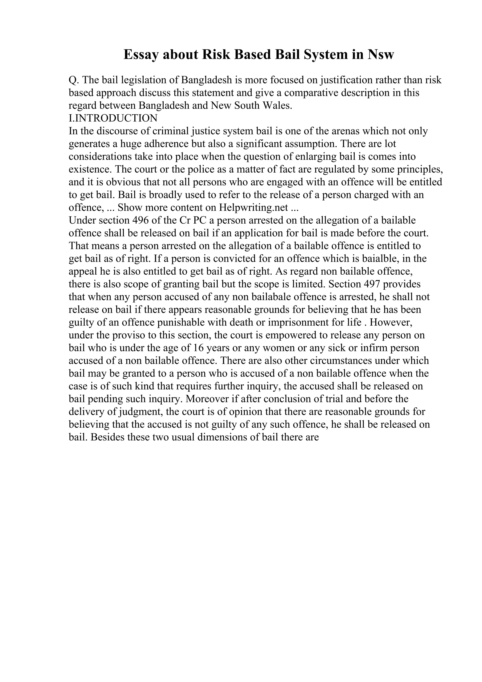Essay about Risk Based Bail System in Nsw
Q. The bail legislation of Bangladesh is more focused on justification rather than risk
based approach discuss this statement and give a comparative description in this
regard between Bangladesh and New South Wales.
I.INTRODUCTION
In the discourse of criminal justice system bail is one of the arenas which not only
generates a huge adherence but also a significant assumption. There are lot
considerations take into place when the question of enlarging bail is comes into
existence. The court or the police as a matter of fact are regulated by some principles,
and it is obvious that not all persons who are engaged with an offence will be entitled
to get bail. Bail is broadly used to refer to the release of a person charged with an
offence, ... Show more content on Helpwriting.net ...
Under section 496 of the Cr PC a person arrested on the allegation of a bailable
offence shall be released on bail if an application for bail is made before the court.
That means a person arrested on the allegation of a bailable offence is entitled to
get bail as of right. If a person is convicted for an offence which is baialble, in the
appeal he is also entitled to get bail as of right. As regard non bailable offence,
there is also scope of granting bail but the scope is limited. Section 497 provides
that when any person accused of any non bailabale offence is arrested, he shall not
release on bail if there appears reasonable grounds for believing that he has been
guilty of an offence punishable with death or imprisonment for life . However,
under the proviso to this section, the court is empowered to release any person on
bail who is under the age of 16 years or any women or any sick or infirm person
accused of a non bailable offence. There are also other circumstances under which
bail may be granted to a person who is accused of a non bailable offence when the
case is of such kind that requires further inquiry, the accused shall be released on
bail pending such inquiry. Moreover if after conclusion of trial and before the
delivery of judgment, the court is of opinion that there are reasonable grounds for
believing that the accused is not guilty of any such offence, he shall be released on
bail. Besides these two usual dimensions of bail there are
 