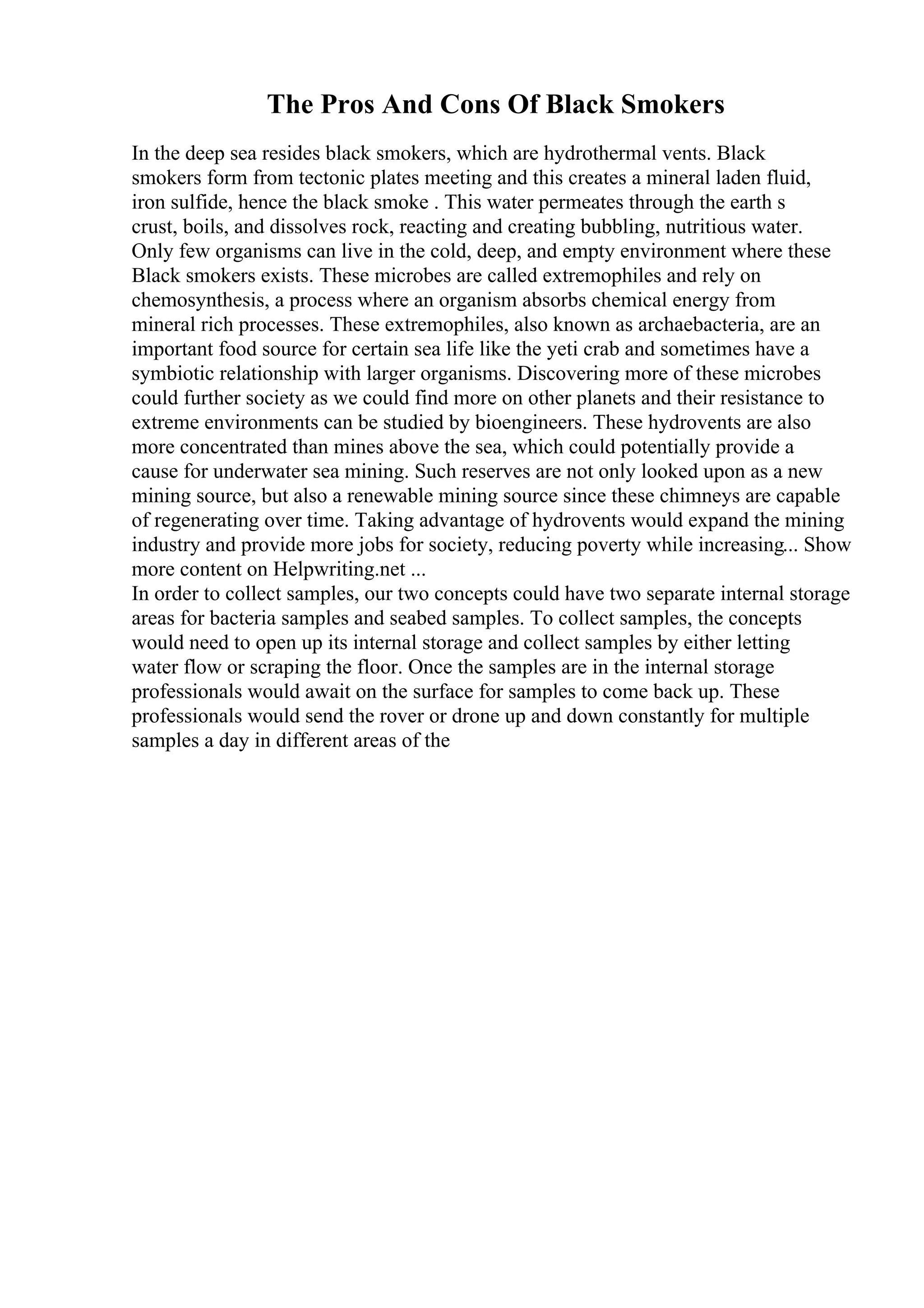 The Pros And Cons Of Black Smokers
In the deep sea resides black smokers, which are hydrothermal vents. Black
smokers form from tectonic plates meeting and this creates a mineral laden fluid,
iron sulfide, hence the black smoke . This water permeates through the earth s
crust, boils, and dissolves rock, reacting and creating bubbling, nutritious water.
Only few organisms can live in the cold, deep, and empty environment where these
Black smokers exists. These microbes are called extremophiles and rely on
chemosynthesis, a process where an organism absorbs chemical energy from
mineral rich processes. These extremophiles, also known as archaebacteria, are an
important food source for certain sea life like the yeti crab and sometimes have a
symbiotic relationship with larger organisms. Discovering more of these microbes
could further society as we could find more on other planets and their resistance to
extreme environments can be studied by bioengineers. These hydrovents are also
more concentrated than mines above the sea, which could potentially provide a
cause for underwater sea mining. Such reserves are not only looked upon as a new
mining source, but also a renewable mining source since these chimneys are capable
of regenerating over time. Taking advantage of hydrovents would expand the mining
industry and provide more jobs for society, reducing poverty while increasing... Show
more content on Helpwriting.net ...
In order to collect samples, our two concepts could have two separate internal storage
areas for bacteria samples and seabed samples. To collect samples, the concepts
would need to open up its internal storage and collect samples by either letting
water flow or scraping the floor. Once the samples are in the internal storage
professionals would await on the surface for samples to come back up. These
professionals would send the rover or drone up and down constantly for multiple
samples a day in different areas of the
 