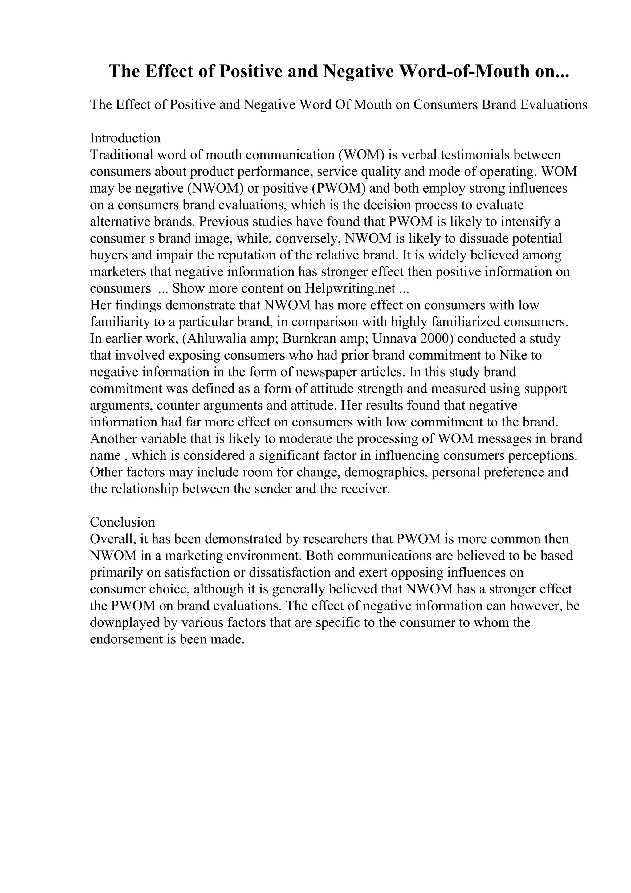 The Effect of Positive and Negative Word-of-Mouth on...
The Effect of Positive and Negative Word Of Mouth on Consumers Brand Evaluations
Introduction
Traditional word of mouth communication (WOM) is verbal testimonials between
consumers about product performance, service quality and mode of operating. WOM
may be negative (NWOM) or positive (PWOM) and both employ strong influences
on a consumers brand evaluations, which is the decision process to evaluate
alternative brands. Previous studies have found that PWOM is likely to intensify a
consumer s brand image, while, conversely, NWOM is likely to dissuade potential
buyers and impair the reputation of the relative brand. It is widely believed among
marketers that negative information has stronger effect then positive information on
consumers ... Show more content on Helpwriting.net ...
Her findings demonstrate that NWOM has more effect on consumers with low
familiarity to a particular brand, in comparison with highly familiarized consumers.
In earlier work, (Ahluwalia amp; Burnkran amp; Unnava 2000) conducted a study
that involved exposing consumers who had prior brand commitment to Nike to
negative information in the form of newspaper articles. In this study brand
commitment was defined as a form of attitude strength and measured using support
arguments, counter arguments and attitude. Her results found that negative
information had far more effect on consumers with low commitment to the brand.
Another variable that is likely to moderate the processing of WOM messages in brand
name , which is considered a significant factor in influencing consumers perceptions.
Other factors may include room for change, demographics, personal preference and
the relationship between the sender and the receiver.
Conclusion
Overall, it has been demonstrated by researchers that PWOM is more common then
NWOM in a marketing environment. Both communications are believed to be based
primarily on satisfaction or dissatisfaction and exert opposing influences on
consumer choice, although it is generally believed that NWOM has a stronger effect
the PWOM on brand evaluations. The effect of negative information can however, be
downplayed by various factors that are specific to the consumer to whom the
endorsement is been made.
 