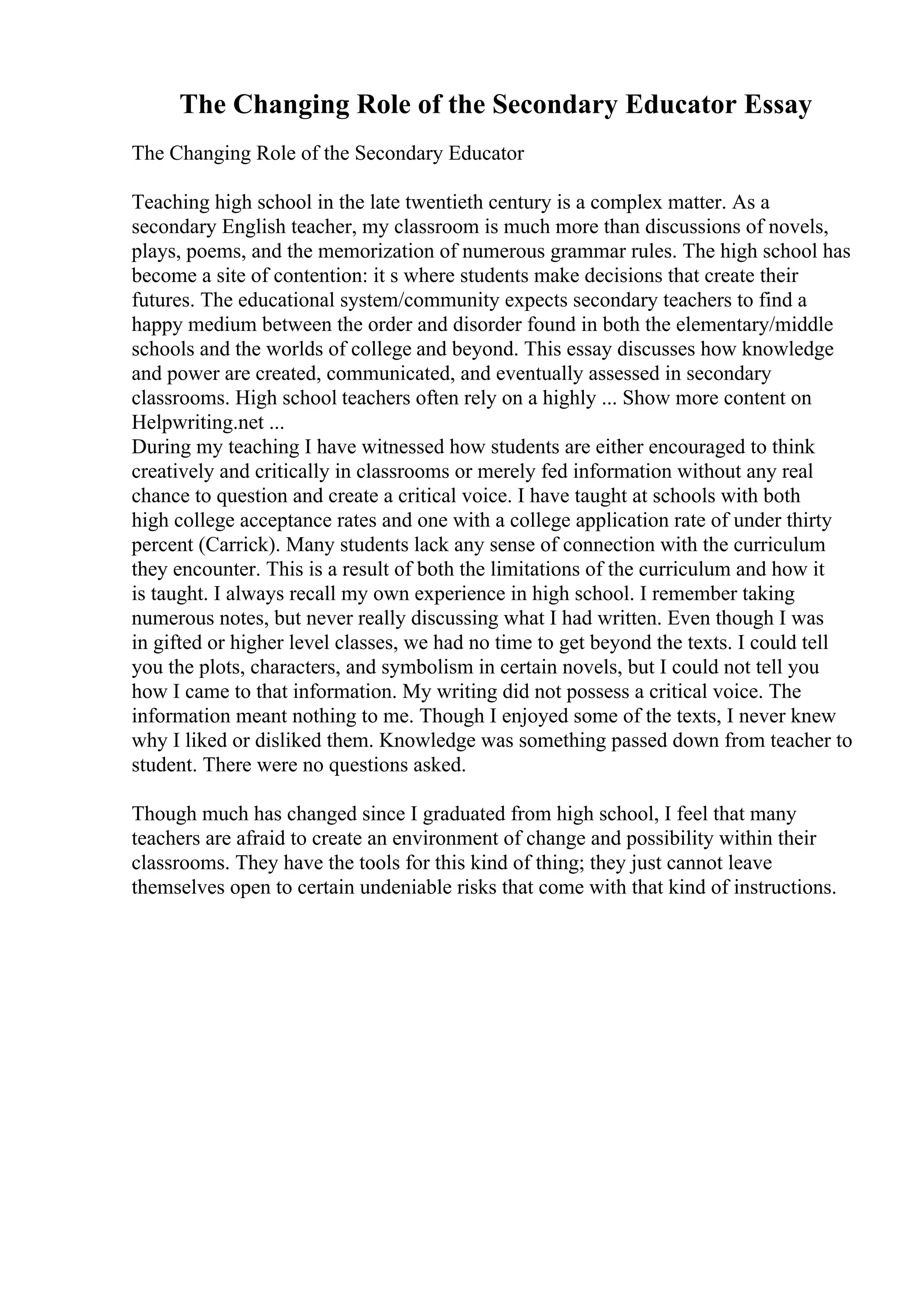The Changing Role of the Secondary Educator Essay
The Changing Role of the Secondary Educator
Teaching high school in the late twentieth century is a complex matter. As a
secondary English teacher, my classroom is much more than discussions of novels,
plays, poems, and the memorization of numerous grammar rules. The high school has
become a site of contention: it s where students make decisions that create their
futures. The educational system/community expects secondary teachers to find a
happy medium between the order and disorder found in both the elementary/middle
schools and the worlds of college and beyond. This essay discusses how knowledge
and power are created, communicated, and eventually assessed in secondary
classrooms. High school teachers often rely on a highly ... Show more content on
Helpwriting.net ...
During my teaching I have witnessed how students are either encouraged to think
creatively and critically in classrooms or merely fed information without any real
chance to question and create a critical voice. I have taught at schools with both
high college acceptance rates and one with a college application rate of under thirty
percent (Carrick). Many students lack any sense of connection with the curriculum
they encounter. This is a result of both the limitations of the curriculum and how it
is taught. I always recall my own experience in high school. I remember taking
numerous notes, but never really discussing what I had written. Even though I was
in gifted or higher level classes, we had no time to get beyond the texts. I could tell
you the plots, characters, and symbolism in certain novels, but I could not tell you
how I came to that information. My writing did not possess a critical voice. The
information meant nothing to me. Though I enjoyed some of the texts, I never knew
why I liked or disliked them. Knowledge was something passed down from teacher to
student. There were no questions asked.
Though much has changed since I graduated from high school, I feel that many
teachers are afraid to create an environment of change and possibility within their
classrooms. They have the tools for this kind of thing; they just cannot leave
themselves open to certain undeniable risks that come with that kind of instructions.
 