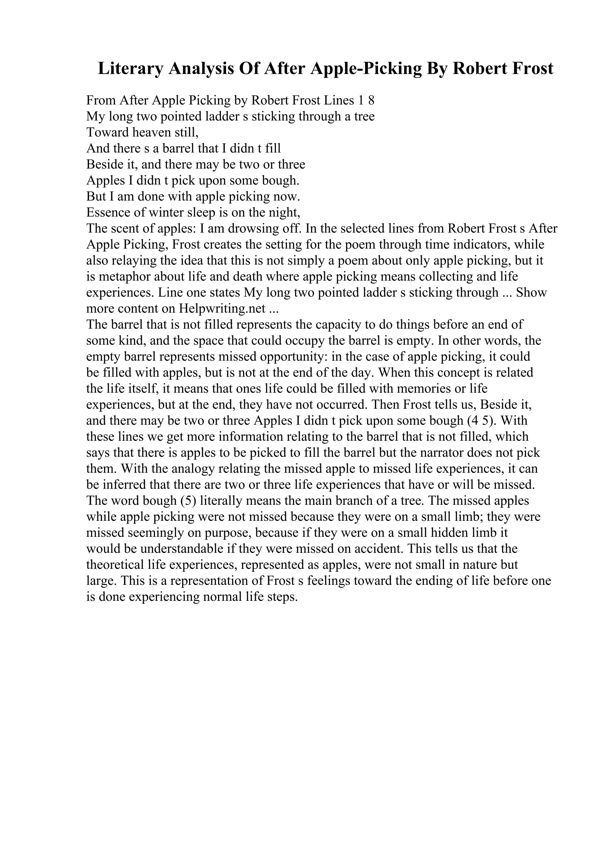 Literary Analysis Of After Apple-Picking By Robert Frost
From After Apple Picking by Robert Frost Lines 1 8
My long two pointed ladder s sticking through a tree
Toward heaven still,
And there s a barrel that I didn t fill
Beside it, and there may be two or three
Apples I didn t pick upon some bough.
But I am done with apple picking now.
Essence of winter sleep is on the night,
The scent of apples: I am drowsing off. In the selected lines from Robert Frost s After
Apple Picking, Frost creates the setting for the poem through time indicators, while
also relaying the idea that this is not simply a poem about only apple picking, but it
is metaphor about life and death where apple picking means collecting and life
experiences. Line one states My long two pointed ladder s sticking through ... Show
more content on Helpwriting.net ...
The barrel that is not filled represents the capacity to do things before an end of
some kind, and the space that could occupy the barrel is empty. In other words, the
empty barrel represents missed opportunity: in the case of apple picking, it could
be filled with apples, but is not at the end of the day. When this concept is related
the life itself, it means that ones life could be filled with memories or life
experiences, but at the end, they have not occurred. Then Frost tells us, Beside it,
and there may be two or three Apples I didn t pick upon some bough (4 5). With
these lines we get more information relating to the barrel that is not filled, which
says that there is apples to be picked to fill the barrel but the narrator does not pick
them. With the analogy relating the missed apple to missed life experiences, it can
be inferred that there are two or three life experiences that have or will be missed.
The word bough (5) literally means the main branch of a tree. The missed apples
while apple picking were not missed because they were on a small limb; they were
missed seemingly on purpose, because if they were on a small hidden limb it
would be understandable if they were missed on accident. This tells us that the
theoretical life experiences, represented as apples, were not small in nature but
large. This is a representation of Frost s feelings toward the ending of life before one
is done experiencing normal life steps.
 