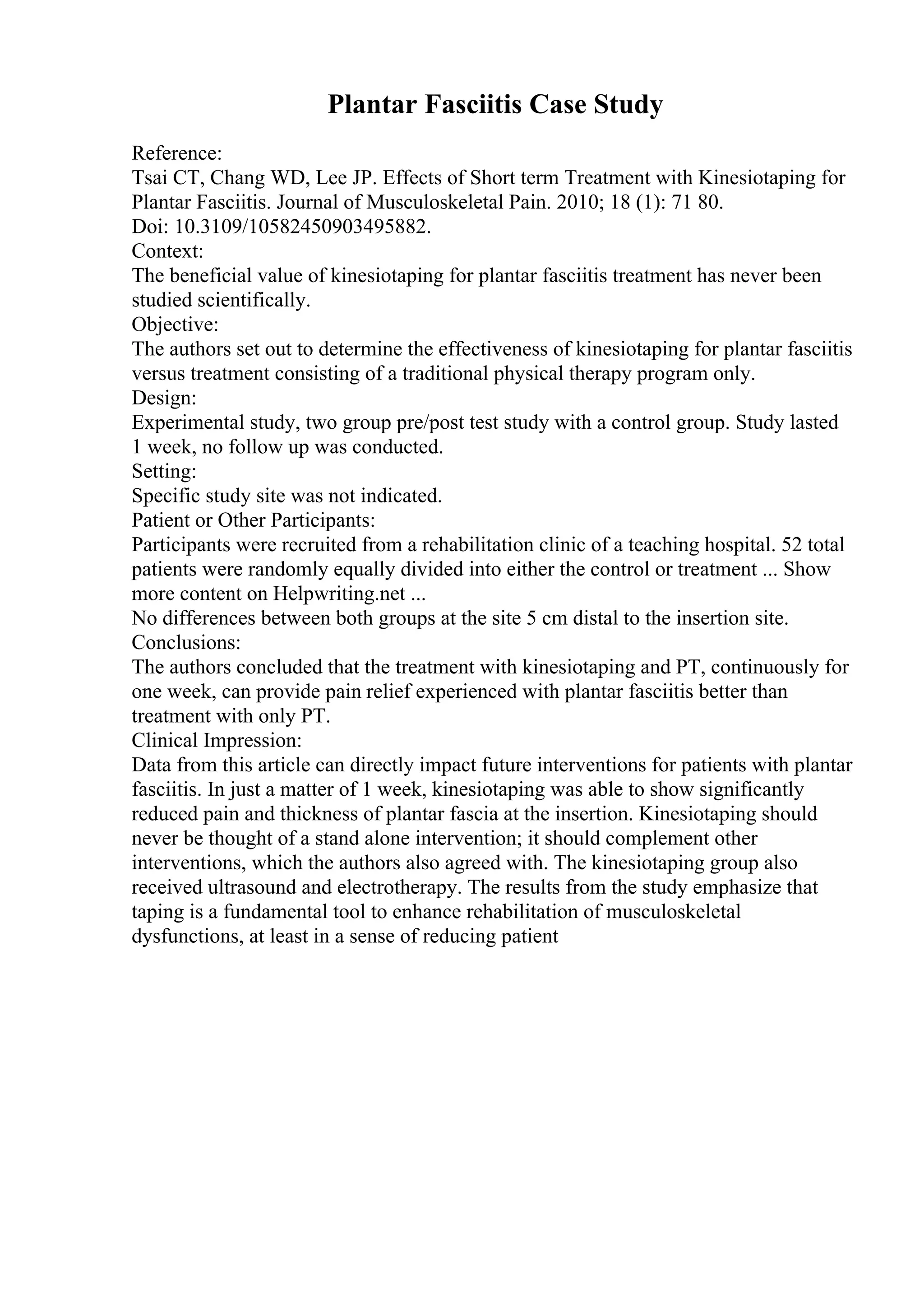Plantar Fasciitis Case Study
Reference:
Tsai CT, Chang WD, Lee JP. Effects of Short term Treatment with Kinesiotaping for
Plantar Fasciitis. Journal of Musculoskeletal Pain. 2010; 18 (1): 71 80.
Doi: 10.3109/10582450903495882.
Context:
The beneficial value of kinesiotaping for plantar fasciitis treatment has never been
studied scientifically.
Objective:
The authors set out to determine the effectiveness of kinesiotaping for plantar fasciitis
versus treatment consisting of a traditional physical therapy program only.
Design:
Experimental study, two group pre/post test study with a control group. Study lasted
1 week, no follow up was conducted.
Setting:
Specific study site was not indicated.
Patient or Other Participants:
Participants were recruited from a rehabilitation clinic of a teaching hospital. 52 total
patients were randomly equally divided into either the control or treatment ... Show
more content on Helpwriting.net ...
No differences between both groups at the site 5 cm distal to the insertion site.
Conclusions:
The authors concluded that the treatment with kinesiotaping and PT, continuously for
one week, can provide pain relief experienced with plantar fasciitis better than
treatment with only PT.
Clinical Impression:
Data from this article can directly impact future interventions for patients with plantar
fasciitis. In just a matter of 1 week, kinesiotaping was able to show significantly
reduced pain and thickness of plantar fascia at the insertion. Kinesiotaping should
never be thought of a stand alone intervention; it should complement other
interventions, which the authors also agreed with. The kinesiotaping group also
received ultrasound and electrotherapy. The results from the study emphasize that
taping is a fundamental tool to enhance rehabilitation of musculoskeletal
dysfunctions, at least in a sense of reducing patient
 