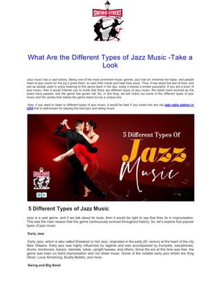 What Are the Different Types of Jazz Music
Jazz music has a vast history. Being one of the most prominent music genres, jazz has an immense fan base, and people
listen to jazz music for the joy it gives them, to calm their minds and heal their souls. Thus, it has stood the test of time
just as people used to enjoy listening to this genre back in the day, today it shares a similar popularity. If you are a lover of
jazz music, then it would interest you to know that there are different types of jazz music, the styles have evolved as the
years have passed, and the genre has grown old. So, in this blog, we will check out some of the different types of jazz
music and the variety that makes the genre stand out as a unique one
Also, if you want to listen to different types of jazz music, it would be
USA that is well-known for playing the best jazz and swing music
5 Different Types of Jazz Musi
Jazz is a vast genre, and if we talk about its roots, then it would be right to say that they lie in improvisation.
This was the main reason that this genre continuously evolved throughout history. So, let’s explore five popular
types of jazz music.
Early Jazz
Early Jazz, which is also called Dixieland or Hot Jazz, originated in the early 2
New Orleans. Early jazz was highly influenced by ragtime and was accompanied by trumpets, saxophones,
drums, trombones, banjos, clarinets, tubas, upright basses, and
genre was keen on band improvisation and not sheet music. Some of the notable early jazz artists are King
Oliver, Louis Armstrong, Buddy Bolden, and more
Swing and Big Band
What Are the Different Types of Jazz Music
Look
Jazz music has a vast history. Being one of the most prominent music genres, jazz has an immense fan base, and people
listen to jazz music for the joy it gives them, to calm their minds and heal their souls. Thus, it has stood the test of time
people used to enjoy listening to this genre back in the day, today it shares a similar popularity. If you are a lover of
jazz music, then it would interest you to know that there are different types of jazz music, the styles have evolved as the
e passed, and the genre has grown old. So, in this blog, we will check out some of the different types of jazz
music and the variety that makes the genre stand out as a unique one.
Also, if you want to listen to different types of jazz music, it would be best if you tuned into any top jazz radio station in
known for playing the best jazz and swing music.
5 Different Types of Jazz Music
alk about its roots, then it would be right to say that they lie in improvisation.
This was the main reason that this genre continuously evolved throughout history. So, let’s explore five popular
called Dixieland or Hot Jazz, originated in the early 20th
century at the heart of the city
New Orleans. Early jazz was highly influenced by ragtime and was accompanied by trumpets, saxophones,
drums, trombones, banjos, clarinets, tubas, upright basses, and others. Since the era at this time was free, the
genre was keen on band improvisation and not sheet music. Some of the notable early jazz artists are King
Oliver, Louis Armstrong, Buddy Bolden, and more.
What Are the Different Types of Jazz Music -Take a
Jazz music has a vast history. Being one of the most prominent music genres, jazz has an immense fan base, and people
listen to jazz music for the joy it gives them, to calm their minds and heal their souls. Thus, it has stood the test of time, and
people used to enjoy listening to this genre back in the day, today it shares a similar popularity. If you are a lover of
jazz music, then it would interest you to know that there are different types of jazz music, the styles have evolved as the
e passed, and the genre has grown old. So, in this blog, we will check out some of the different types of jazz
jazz radio station in
alk about its roots, then it would be right to say that they lie in improvisation.
This was the main reason that this genre continuously evolved throughout history. So, let’s explore five popular
at the heart of the city
New Orleans. Early jazz was highly influenced by ragtime and was accompanied by trumpets, saxophones,
others. Since the era at this time was free, the
genre was keen on band improvisation and not sheet music. Some of the notable early jazz artists are King
 