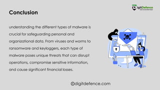 digitdefence.com
understanding the different types of malware is
crucial for safeguarding personal and
organizational data. From viruses and worms to
ransomware and keyloggers, each type of
malware poses unique threats that can disrupt
operations, compromise sensitive information,
and cause significant financial losses.
Conclusion
 