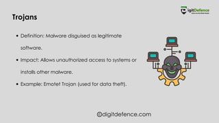digitdefence.com
Definition: Malware disguised as legitimate
software.
Impact: Allows unauthorized access to systems or
installs other malware.
Example: Emotet Trojan (used for data theft).
Trojans
 