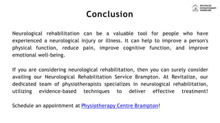 Conclusion
Neurological rehabilitation can be a valuable tool for people who have
experienced a neurological injury or illness. It can help to improve a person's
physical function, reduce pain, improve cognitive function, and improve
emotional well-being.
If you are considering neurological rehabilitation, then you can surely consider
availing our Neurological Rehabilitation Service Brampton. At Revitalize, our
dedicated team of physiotherapists specializes in neurological rehabilitation,
utilizing evidence-based techniques to deliver effective treatment!
Schedule an appointment at Physiotherapy Centre Brampton!
 