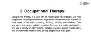 2. Occupational Therapy:
Occupational therapy is a vital part of neurological rehabilitation. OTs help
people with neurological conditions regain their independence in activities of
daily living (ADLs), such as eating, dressing, bathing, and toileting. They
also work to improve mobility, cognitive function, and social participation.
OTs use a variety of interventions, including exercise, assistive technology,
and environmental modifications, to help people reach their goals.
 