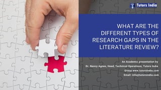 WHAT ARE THE
WHAT ARE THE
DIFFERENT TYPES OF
DIFFERENT TYPES OF
RESEARCH GAPS IN THE
RESEARCH GAPS IN THE
LITERATURE REVIEW?
LITERATURE REVIEW?
An Academic presentation by
Dr. Nancy Agnes, Head, Technical Operations, Tutors India
Group www.tutorsindia.com
Email: info@tutorsindia.com
 