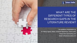 WHAT ARE THE
DIFFERENT TYPES OF
RESEARCH GAPS IN THE
LITERATURE REVIEW?
An Academic presentation by
Dr. Nancy Agnes, Head, Technical Operations, Tutors India
Group www.tutorsindia.com
Email: info@tutorsindia.com
 