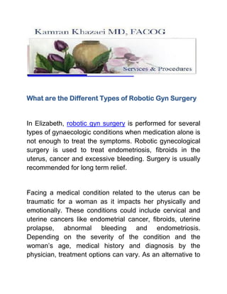What are the Different Types of Robotic Gyn Surgery


In Elizabeth, robotic gyn surgery is performed for several
types of gynaecologic conditions when medication alone is
not enough to treat the symptoms. Robotic gynecological
surgery is used to treat endometriosis, fibroids in the
uterus, cancer and excessive bleeding. Surgery is usually
recommended for long term relief.


Facing a medical condition related to the uterus can be
traumatic for a woman as it impacts her physically and
emotionally. These conditions could include cervical and
uterine cancers like endometrial cancer, fibroids, uterine
prolapse, abnormal bleeding and endometriosis.
Depending on the severity of the condition and the
woman’s age, medical history and diagnosis by the
physician, treatment options can vary. As an alternative to
 