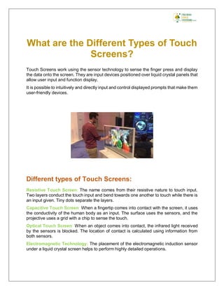 What are the Different Types of Touch
Screens?
Touch Screens work using the sensor technology to sense the finger press and display
the data onto the screen. They are input devices positioned over liquid crystal panels that
allow user input and function display.
It is possible to intuitively and directly input and control displayed prompts that make them
user-friendly devices.
Different types of Touch Screens:
Resistive Touch Screen: The name comes from their resistive nature to touch input.
Two layers conduct the touch input and bend towards one another to touch while there is
an input given. Tiny dots separate the layers.
Capacitive Touch Screen: When a fingertip comes into contact with the screen, it uses
the conductivity of the human body as an input. The surface uses the sensors, and the
projective uses a grid with a chip to sense the touch.
Optical Touch Screen: When an object comes into contact, the infrared light received
by the sensors is blocked. The location of contact is calculated using information from
both sensors.
Electromagnetic Technology: The placement of the electromagnetic induction sensor
under a liquid crystal screen helps to perform highly detailed operations.
 