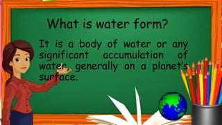 It is a body of water or any
significant accumulation of
water, generally on a planet’s
surface.
What is water form?
 