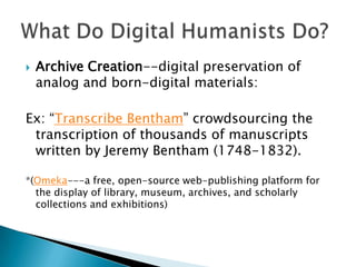  Archive Creation--digital preservation of
analog and born-digital materials:
Ex: “Transcribe Bentham” crowdsourcing the
transcription of thousands of manuscripts
written by Jeremy Bentham (1748-1832).
*(Omeka---a free, open-source web-publishing platform for
the display of library, museum, archives, and scholarly
collections and exhibitions)
 