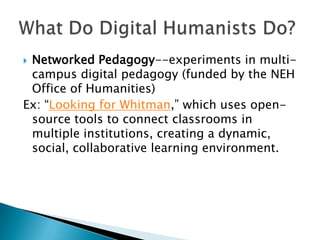  Networked Pedagogy--experiments in multi-
campus digital pedagogy (funded by the NEH
Office of Humanities)
Ex: “Looking for Whitman,” which uses open-
source tools to connect classrooms in
multiple institutions, creating a dynamic,
social, collaborative learning environment.
 