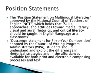  The "Position Statement on Multimodal
Literacies" approved by the National Council
of Teachers of English (NCTE) which holds
that "Skills, approaches, and attitudes toward
media literacy, visual and aural rhetorics, and
critical literacy should be taught in
English/language arts classrooms"
 