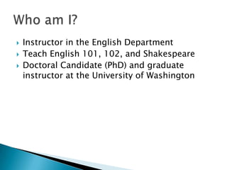  Instructor in the English Department
 Teach English 101, 102, and Shakespeare
 Doctoral Candidate (PhD) and graduate
instructor at the University of Washington
 
