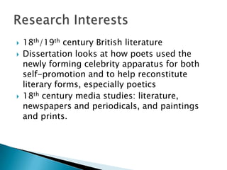  18th/19th century British literature
 Dissertation looks at how poets used the
newly forming celebrity apparatus for both
self-promotion and to reimagine literary
forms, especially poetics
 18th century media studies: literature,
newspapers and periodicals, and paintings
and prints.
 