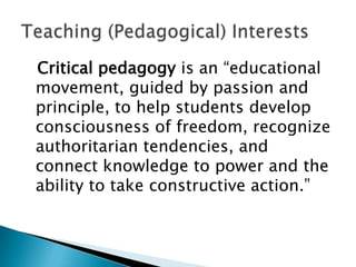 Critical pedagogy is an “educational
movement, guided by passion and
principle, to help students develop
consciousness of freedom, recognize
authoritarian tendencies, and
connect knowledge to power and the
ability to take constructive action.”
 