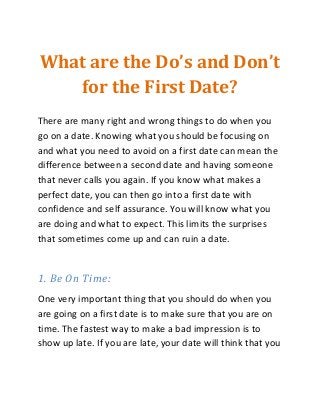 What are the Do’s and Don’t
for the First Date?
There are many right and wrong things to do when you
go on a date. Knowing what you should be focusing on
and what you need to avoid on a first date can mean the
difference between a second date and having someone
that never calls you again. If you know what makes a
perfect date, you can then go into a first date with
confidence and self assurance. You will know what you
are doing and what to expect. This limits the surprises
that sometimes come up and can ruin a date.
1. Be On Time:
One very important thing that you should do when you
are going on a first date is to make sure that you are on
time. The fastest way to make a bad impression is to
show up late. If you are late, your date will think that you
 