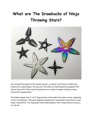 What are The Drawbacks of Ninja
Throwing Stars?
You've heard the legend of the ultimate warrior, an expert in all forms of combat and
armed with a single weapon: the ninja star. But what are these mysterious weapons? And
how do they work? These ninja-throwing stars are a type of weapon utilized by ninjas
during their assassinations.
The blades ranged from 3" to 12" long and were often made from steel or brass, depending
on the circumstances. They were dangerous weapons that could easily break bones or sever
limbs if used deftly--the ninja would throw these blades at their targets before moving in
for the kill.
 