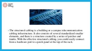 The structured cabling is a building or a campus telecommunication
cabling infrastructure. It also consists of several standardized smaller
elements, and there is a structure created by a series of patches and
trunks. With the effective structured cabling, you could easily connect
from a hardware port to a patch panel at the top of the rack.
 