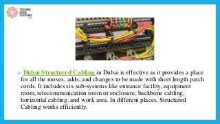  Dubai Structured Cabling in Dubai is effective as it provides a place
for all the moves, adds, and changes to be made with short length patch
cords. It includes six sub-systems like entrance facility, equipment
room, telecommunication room or enclosure, backbone cabling,
horizontal cabling, and work area. In different places, Structured
Cabling works efficiently.
 