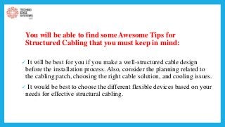 You will be able to find some Awesome Tips for
Structured Cabling that you must keep in mind:
 It will be best for you if you make a well-structured cable design
before the installation process. Also, consider the planning related to
the cabling patch, choosing the right cable solution, and cooling issues.
 It would be best to choose the different flexible devices based on your
needs for effective structural cabling.
 