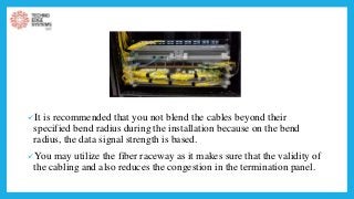 It is recommended that you not blend the cables beyond their
specified bend radius during the installation because on the bend
radius, the data signal strength is based.
You may utilize the fiber raceway as it makes sure that the validity of
the cabling and also reduces the congestion in the termination panel.
 