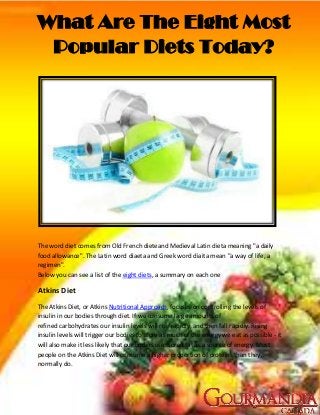 What Are The Eight Most
 Popular Diets Today?




The word diet comes from Old French dieteand Medieval Latin dieta meaning "a daily
food allowance". The Latin word diaeta and Greek word diaita mean "a way of life, a
regimen".
Below you can see a list of the eight diets, a summary on each one

Atkins Diet
The Atkins Diet, or Atkins Nutritional Approach, focuses on controlling the levels of
insulin in our bodies through diet. If we consume large amounts of
refined carbohydrates our insulin levels will rise rapidly, and then fall rapidly. Rising
insulin levels will trigger our bodies to store as much of the energy we eat as possible - it
will also make it less likely that our bodies use stored fat as a source of energy. Most
people on the Atkins Diet will consume a higher proportion of proteins than they
normally do.
 