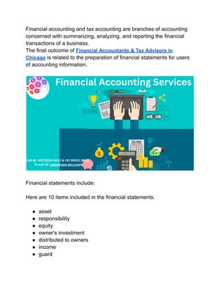 Financial accounting and tax accounting are branches of accounting
concerned with summarizing, analyzing, and reporting the financial
transactions of a business.
The final outcome of Financial Accountants & Tax Advisors in
Chicago is related to the preparation of financial statements for users
of accounting information.
Financial statements include:
Here are 10 items included in the financial statements.
● asset
● responsibility
● equity
● owner's investment
● distributed to owners
● income
● guard
 