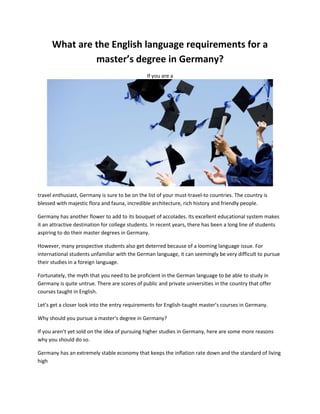 What are the English language requirements for a
master’s degree in Germany?
If you are a
travel enthusiast, Germany is sure to be on the list of your must-travel-to countries. The country is
blessed with majestic flora and fauna, incredible architecture, rich history and friendly people.
Germany has another flower to add to its bouquet of accolades. Its excellent educational system makes
it an attractive destination for college students. In recent years, there has been a long line of students
aspiring to do their master degrees in Germany.
However, many prospective students also get deterred because of a looming language issue. For
international students unfamiliar with the German language, it can seemingly be very difficult to pursue
their studies in a foreign language.
Fortunately, the myth that you need to be proficient in the German language to be able to study in
Germany is quite untrue. There are scores of public and private universities in the country that offer
courses taught in English.
Let’s get a closer look into the entry requirements for English-taught master’s courses in Germany.
Why should you pursue a master’s degree in Germany?
If you aren’t yet sold on the idea of pursuing higher studies in Germany, here are some more reasons
why you should do so.
Germany has an extremely stable economy that keeps the inflation rate down and the standard of living
high
 