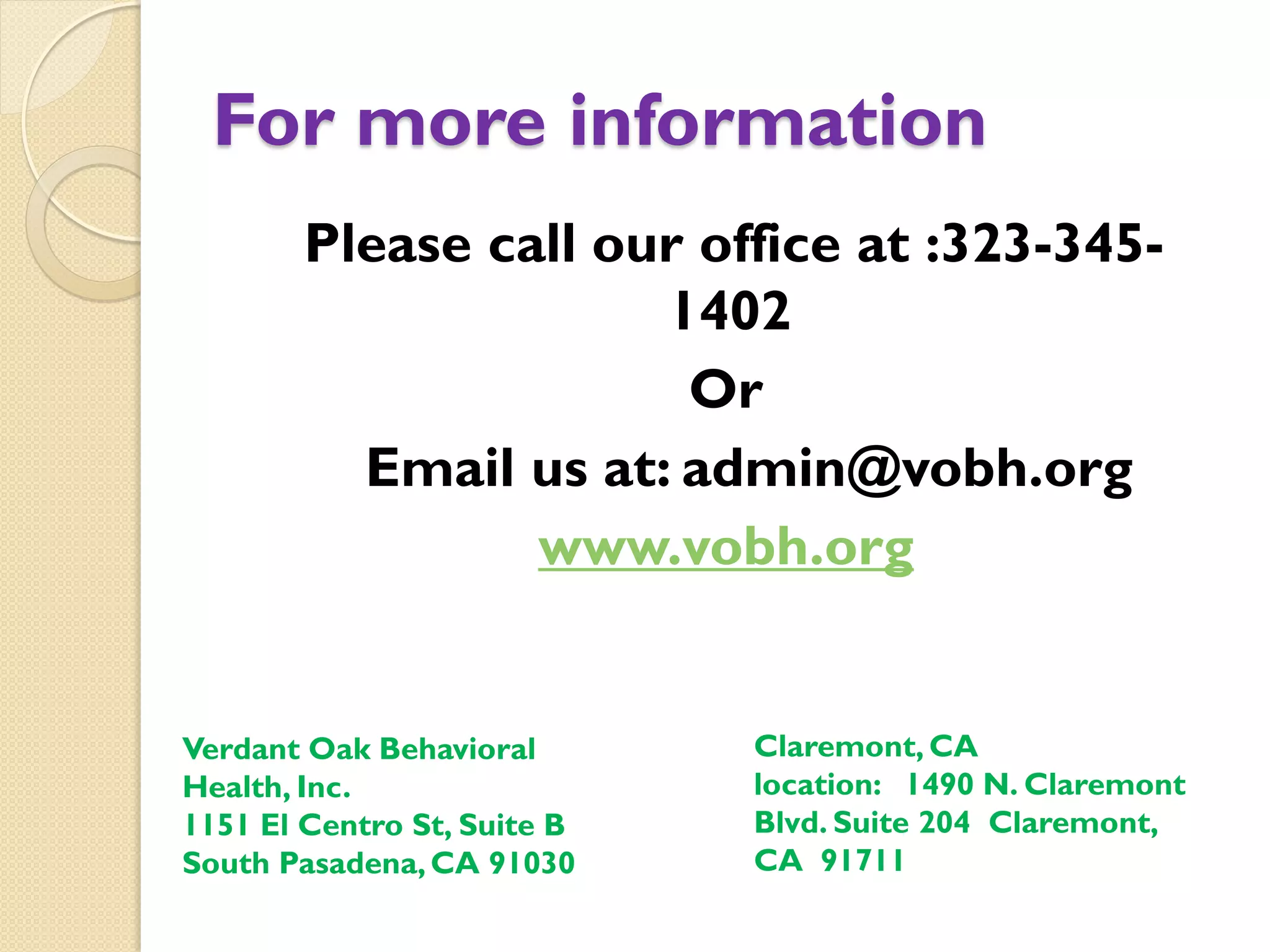 For more information
Please call our office at :323-345-
1402
Or
Email us at: admin@vobh.org
www.vobh.org
Claremont, CA
location: 1490 N. Claremont
Blvd. Suite 204 Claremont,
CA 91711
Verdant Oak Behavioral
Health, Inc.
1151 El Centro St, Suite B
South Pasadena,CA 91030
 