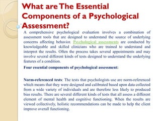 What areThe Essential
Components of a Psychological
Assessment?
A comprehensive psychological evaluation involves a combination of
assessment tools that are designed to understand the source of underlying
concerns affecting behavior. Psychological assessments are conducted by
knowledgeable and skilled clinicians who are trained to understand and
interpret the results. Often the process takes several appointments and may
involve several different kinds of tests designed to understand the underlying
features of a condition.
Four essential components of psychological assessment:
Norm-referenced tests: The tests that psychologists use are norm-referenced
which means that they were designed and calibrated based upon data collected
from a wide variety of individuals and are therefore less likely to produced
bias results. There are several different kinds of tests that all assess a different
element of mental health and cognitive functioning. When the results are
viewed collectively, holistic recommendations can be made to help the client
improve overall functioning.
 