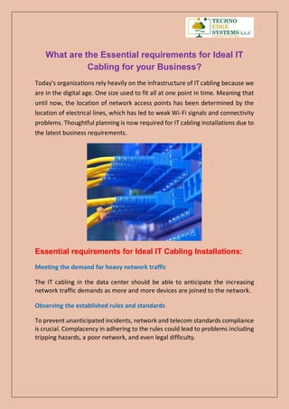 What are the Essential requirements for Ideal IT
Cabling for your Business?
Today's organizations rely heavily on the infrastructure of IT cabling because we
are in the digital age. One size used to fit all at one point in time. Meaning that
until now, the location of network access points has been determined by the
location of electrical lines, which has led to weak Wi-Fi signals and connectivity
problems. Thoughtful planning is now required for IT cabling installations due to
the latest business requirements.
Essential requirements for Ideal IT Cabling Installations:
Meeting the demand for heavy network traffic
The IT cabling in the data center should be able to anticipate the increasing
network traffic demands as more and more devices are joined to the network.
Observing the established rules and standards
To prevent unanticipated incidents, network and telecom standards compliance
is crucial. Complacency in adhering to the rules could lead to problems including
tripping hazards, a poor network, and even legal difficulty.
 