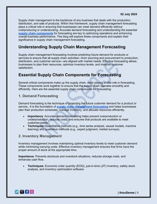 02 July 2024
| thouSense | 1
Supply chain management is the backbone of any business that deals with the production,
distribution, and sale of products. Within this framework, supply chain management forecasting
plays a critical role in ensuring that businesses can meet demand efficiently without
overproducing or understocking. Accurate demand forecasting and understanding the essential
supply chain components for forecasting are key to optimizing operations and enhancing
overall business performance. This blog will explore these components and explain their
significance in supply chain management forecasting.
Understanding Supply Chain Management Forecasting
Supply chain management forecasting involves predicting future demand for products or
services to ensure that all supply chain activities—from sourcing and procurement to production,
distribution, and customer service—are aligned with market needs. Effective forecasting allows
businesses to plan their resources, optimize inventory levels, and improve customer
satisfaction.
Essential Supply Chain Components for Forecasting
Several critical components make up the supply chain, each playing a vital role in forecasting.
These components work together to ensure that the supply chain operates smoothly and
efficiently. Here are the essential supply chain components for forecasting:
1. Demand Forecasting
Demand forecasting is the technique of projecting the future customer demand for a product or
service.. It is the foundation of supply chain management forecasting and helps businesses
plan their production schedules, manage inventory, and allocate resources efficiently.
• Importance: Accurate demand forecasting helps prevent overproduction or
underproduction, reduces costs, and ensures that products are available to meet
customer needs.
• Techniques: Quantitative methods (e.g., time series analysis, causal models, machine
learning) and qualitative methods (e.g., expert judgment, market surveys).
2. Inventory Management
Inventory management involves maintaining optimal inventory levels to meet customer demand
while minimizing carrying costs. Effective inventory management ensures that firms have the
proper amount of stock at the appropriate time.
Importance: Prevents stockouts and overstock situations, reduces storage costs, and
enhances cash flow.
• Techniques: Economic order quantity (EOQ), just-in-time (JIT) inventory, safety stock
analysis, and inventory optimization software.
 