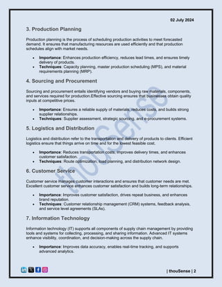 02 July 2024
| thouSense | 2
3. Production Planning
Production planning is the process of scheduling production activities to meet forecasted
demand. It ensures that manufacturing resources are used efficiently and that production
schedules align with market needs.
• Importance: Enhances production efficiency, reduces lead times, and ensures timely
delivery of products.
• Techniques: Capacity planning, master production scheduling (MPS), and material
requirements planning (MRP).
4. Sourcing and Procurement
Sourcing and procurement entails identifying vendors and buying raw materials, components,
and services required for production.Effective sourcing ensures that businesses obtain quality
inputs at competitive prices.
• Importance: Ensures a reliable supply of materials, reduces costs, and builds strong
supplier relationships.
• Techniques: Supplier assessment, strategic sourcing, and e-procurement systems.
5. Logistics and Distribution
Logistics and distribution refer to the transportation and delivery of products to clients. Efficient
logistics ensure that things arrive on time and for the lowest feasible cost.
• Importance: Reduces transportation costs, improves delivery times, and enhances
customer satisfaction.
• Techniques: Route optimization, load planning, and distribution network design.
6. Customer Service
Customer service manages customer interactions and ensures that customer needs are met.
Excellent customer service enhances customer satisfaction and builds long-term relationships.
• Importance: Improves customer satisfaction, drives repeat business, and enhances
brand reputation.
• Techniques: Customer relationship management (CRM) systems, feedback analysis,
and service level agreements (SLAs).
7. Information Technology
Information technology (IT) supports all components of supply chain management by providing
tools and systems for collecting, processing, and sharing information. Advanced IT systems
enhance visibility, coordination, and decision-making across the supply chain.
• Importance: Improves data accuracy, enables real-time tracking, and supports
advanced analytics.
 
