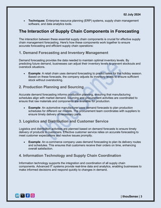 02 July 2024
| thouSense | 3
• Techniques: Enterprise resource planning (ERP) systems, supply chain management
software, and data analytics tools.
The Interaction of Supply Chain Components in Forecasting
The interaction between these essential supply chain components is crucial for effective supply
chain management forecasting. Here's how these components work together to ensure
accurate forecasting and efficient supply chain operations:
1. Demand Forecasting and Inventory Management
Demand forecasting provides the data needed to maintain optimal inventory levels. By
predicting future demand, businesses can adjust their inventory levels to prevent stockouts and
overstock situations.
• Example: A retail chain uses demand forecasting to predict sales for the holiday season.
Based on these forecasts, the company adjusts its inventory levels to ensure sufficient
stock without overstocking.
2. Production Planning and Sourcing
Accurate demand forecasting informs production planning, ensuring that manufacturing
schedules align with market demand. Sourcing and procurement activities are coordinated to
ensure that raw materials and components are available for production.
• Example: An automotive manufacturer uses demand forecasts to plan production
schedules for different car models. The procurement team coordinates with suppliers to
ensure timely delivery of necessary parts.
3. Logistics and Distribution and Customer Service
Logistics and distribution activities are planned based on demand forecasts to ensure timely
delivery of products to customers. Effective customer service relies on accurate forecasting to
meet customer expectations and resolve issues promptly.
• Example: An e-commerce company uses demand forecasting to plan its delivery routes
and schedules. This ensures that customers receive their orders on time, enhancing
overall satisfaction.
4. Information Technology and Supply Chain Coordination
Information technology supports the integration and coordination of all supply chain
components. Advanced IT systems provide real-time data and analytics, enabling businesses to
make informed decisions and respond quickly to changes in demand.
 