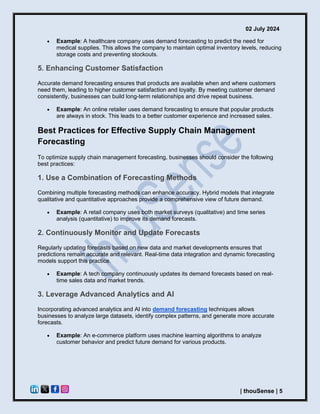 02 July 2024
| thouSense | 5
• Example: A healthcare company uses demand forecasting to predict the need for
medical supplies. This allows the company to maintain optimal inventory levels, reducing
storage costs and preventing stockouts.
5. Enhancing Customer Satisfaction
Accurate demand forecasting ensures that products are available when and where customers
need them, leading to higher customer satisfaction and loyalty. By meeting customer demand
consistently, businesses can build long-term relationships and drive repeat business.
• Example: An online retailer uses demand forecasting to ensure that popular products
are always in stock. This leads to a better customer experience and increased sales.
Best Practices for Effective Supply Chain Management
Forecasting
To optimize supply chain management forecasting, businesses should consider the following
best practices:
1. Use a Combination of Forecasting Methods
Combining multiple forecasting methods can enhance accuracy. Hybrid models that integrate
qualitative and quantitative approaches provide a comprehensive view of future demand.
• Example: A retail company uses both market surveys (qualitative) and time series
analysis (quantitative) to improve its demand forecasts.
2. Continuously Monitor and Update Forecasts
Regularly updating forecasts based on new data and market developments ensures that
predictions remain accurate and relevant. Real-time data integration and dynamic forecasting
models support this practice.
• Example: A tech company continuously updates its demand forecasts based on real-
time sales data and market trends.
3. Leverage Advanced Analytics and AI
Incorporating advanced analytics and AI into demand forecasting techniques allows
businesses to analyze large datasets, identify complex patterns, and generate more accurate
forecasts.
• Example: An e-commerce platform uses machine learning algorithms to analyze
customer behavior and predict future demand for various products.
 