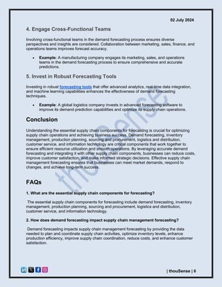 02 July 2024
| thouSense | 6
4. Engage Cross-Functional Teams
Involving cross-functional teams in the demand forecasting process ensures diverse
perspectives and insights are considered. Collaboration between marketing, sales, finance, and
operations teams improves forecast accuracy.
• Example: A manufacturing company engages its marketing, sales, and operations
teams in the demand forecasting process to ensure comprehensive and accurate
predictions.
5. Invest in Robust Forecasting Tools
Investing in robust forecasting tools that offer advanced analytics, real-time data integration,
and machine learning capabilities enhances the effectiveness of demand forecasting
techniques.
• Example: A global logistics company invests in advanced forecasting software to
improve its demand prediction capabilities and optimize its supply chain operations.
Conclusion
Understanding the essential supply chain components for forecasting is crucial for optimizing
supply chain operations and achieving business success. Demand forecasting, inventory
management, production planning, sourcing and procurement, logistics and distribution,
customer service, and information technology are critical components that work together to
ensure efficient resource utilization and smooth operations. By leveraging accurate demand
forecasting and integrating it with other supply chain components, businesses can reduce costs,
improve customer satisfaction, and make informed strategic decisions. Effective supply chain
management forecasting ensures that businesses can meet market demands, respond to
changes, and achieve long-term success.
FAQs
1. What are the essential supply chain components for forecasting?
The essential supply chain components for forecasting include demand forecasting, inventory
management, production planning, sourcing and procurement, logistics and distribution,
customer service, and information technology.
2. How does demand forecasting impact supply chain management forecasting?
Demand forecasting impacts supply chain management forecasting by providing the data
needed to plan and coordinate supply chain activities, optimize inventory levels, enhance
production efficiency, improve supply chain coordination, reduce costs, and enhance customer
satisfaction.
 