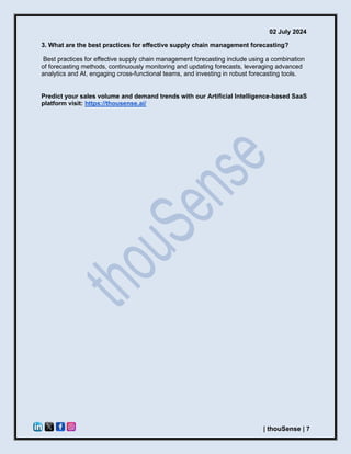 02 July 2024
| thouSense | 7
3. What are the best practices for effective supply chain management forecasting?
Best practices for effective supply chain management forecasting include using a combination
of forecasting methods, continuously monitoring and updating forecasts, leveraging advanced
analytics and AI, engaging cross-functional teams, and investing in robust forecasting tools.
Predict your sales volume and demand trends with our Artificial Intelligence-based SaaS
platform visit: https://thousense.ai/
 
