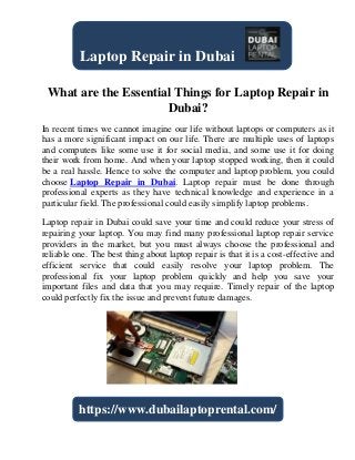 What are the Essential Things for Laptop Repair in
Dubai?
In recent times we cannot imagine our life without laptops or computers as it
has a more significant impact on our life. There are multiple uses of laptops
and computers like some use it for social media, and some use it for doing
their work from home. And when your laptop stopped working, then it could
be a real hassle. Hence to solve the computer and laptop problem, you could
choose Laptop Repair in Dubai. Laptop repair must be done through
professional experts as they have technical knowledge and experience in a
particular field. The professional could easily simplify laptop problems.
Laptop repair in Dubai could save your time and could reduce your stress of
repairing your laptop. You may find many professional laptop repair service
providers in the market, but you must always choose the professional and
reliable one. The best thing about laptop repair is that it is a cost-effective and
efficient service that could easily resolve your laptop problem. The
professional fix your laptop problem quickly and help you save your
important files and data that you may require. Timely repair of the laptop
could perfectly fix the issue and prevent future damages.
Laptop Repair in Dubai
https://www.dubailaptoprental.com/
 