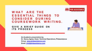 W HA T A R E TH E
E S S E N T I A L TH I NG S TO
C O N S I D E R D U R I N G
An Academic presentation by
Dr. Nancy Agnes, Head, Technical Operations, Phdassistance
Group www.phdassistance.com
Email: info@phdassistance.com
C O U R S E W O R K W R I TI N G .
G I V E A B R I E F G U I D E O N
I T S P R O C E S S
 