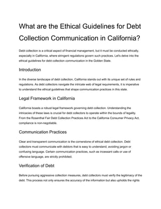 What are the Ethical Guidelines for Debt
Collection Communication in California?
Debt collection is a critical aspect of financial management, but it must be conducted ethically,
especially in California, where stringent regulations govern such practices. Let's delve into the
ethical guidelines for debt collection communication in the Golden State.
Introduction
In the diverse landscape of debt collection, California stands out with its unique set of rules and
regulations. As debt collectors navigate the intricate web of legal requirements, it is imperative
to understand the ethical guidelines that shape communication practices in this state.
Legal Framework in California
California boasts a robust legal framework governing debt collection. Understanding the
intricacies of these laws is crucial for debt collectors to operate within the bounds of legality.
From the Rosenthal Fair Debt Collection Practices Act to the California Consumer Privacy Act,
compliance is non-negotiable.
Communication Practices
Clear and transparent communication is the cornerstone of ethical debt collection. Debt
collectors must communicate with debtors ‌
that is easy to understand, avoiding jargon or
confusing language. Certain communication practices, such as incessant calls or use of
offensive language, are strictly prohibited.
Verification of Debt
Before pursuing aggressive collection measures, debt collectors must verify the legitimacy of the
debt. This process not only ensures the accuracy of the information but also upholds the rights
 