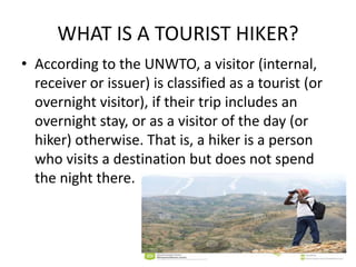 WHAT IS A TOURIST HIKER?
• According to the UNWTO, a visitor (internal,
receiver or issuer) is classified as a tourist (or
overnight visitor), if their trip includes an
overnight stay, or as a visitor of the day (or
hiker) otherwise. That is, a hiker is a person
who visits a destination but does not spend
the night there.
 