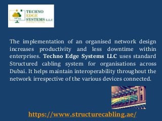 The implementation of an organised network design
increases productivity and less downtime within
enterprises. Techno Edge Systems LLC uses standard
Structured cabling system for organisations across
Dubai. It helps maintain interoperability throughout the
network irrespective of the various devices connected.
https://www.structurecabling.ae/
 