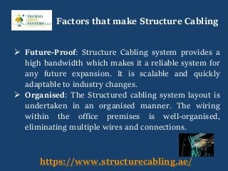  Future-Proof: Structure Cabling system provides a
high bandwidth which makes it a reliable system for
any future expansion. It is scalable and quickly
adaptable to industry changes.
 Organised: The Structured cabling system layout is
undertaken in an organised manner. The wiring
within the office premises is well-organised,
eliminating multiple wires and connections.
https://www.structurecabling.ae/
Factors that make Structure Cabling
 