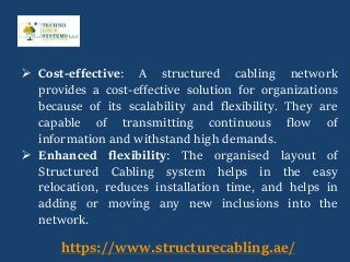  Cost-effective: A structured cabling network
provides a cost-effective solution for organizations
because of its scalability and flexibility. They are
capable of transmitting continuous flow of
information and withstand high demands.
 Enhanced flexibility: The organised layout of
Structured Cabling system helps in the easy
relocation, reduces installation time, and helps in
adding or moving any new inclusions into the
network.
https://www.structurecabling.ae/
 