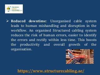  Reduced downtime: Unorganised cable system
leads to human mishandling and disruption in the
workflow. An organised Structured cabling system
reduces the risk of human errors, easier to identify
the errors and rectify within less time. This boosts
the productivity and overall growth of the
organisation.
https://www.structurecabling.ae/
 