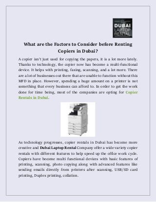 What are the Factors to Consider before Renting
Copiers in Dubai?
A copier isn’t just used for copying the papers, it is a lot more lately.
Thanks to technology, the copier now has become a multi-functional
device. It helps with printing, faxing, scanning, and a lot more. There
are a lot of businesses out there that are unable to function without this
MFD in place. However, spending a huge amount on a printer is not
something that every business can afford to. In order to get the work
done for time being, most of the companies are opting for Copier
Rentals in Dubai.
As technology progresses, copier rentals in Dubai has become more
creative and Dubai Laptop Rental Company offer a wide variety copier
rentals with different features to help speed up the office work cycle.
Copiers have become multi functional devices with basic features of
printing, scanning, photo copying along with advanced features like
sending emails directly from printers after scanning, USB/SD card
printing, Duplex printing, collation.
 